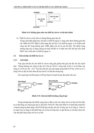 CHƯƠNG 4. PHỐI GHÉP VI XỬ LÍ VỚI BỘ NHỚ VÀ CÁC THIẾT BỊ VÀO/RA
82
b) Thiết bị vào/ra và bộ nhớ có chung không gian địa chỉ
Trong cách phối ghép này, bộ nhớ và thiết bị ngoại vi cùng chia nhau không gian địa
chỉ 1MB mà CPU 8086 có khả năng địa chỉ hóa. Các thiết bị ngoại vi sẽ chiếm một
vùng nào đó trong không gian 1MB, phần còn lại là của bộ nhớ. Tất nhiên trong
trường hợp này ta dùng chung tín hiệu IO/ =0 và lệnh trao đổi dữ liệu kiểu lệnh
MOV cho cả bộ nhớ và thiết bị ngoại vi.
3.2 Giải mã địa chỉ thiết bị vào ra
3.2.1 Giới thiệu
Việc giải mã địa chỉ cho thiết bị vào/ra cũng gần giống như giải mã địa chỉ cho mạch
nhớ. Thông thường các cổng có địa chỉ 8 bít tại A0-A7, trong một số hệ vi xử lý khác các
cổng có 16 bít tại A0 - A15. Tuỳ theo độ dài của toán hạng trong lệnh là 8 hay 16 bít ta có 1
cổng 8 bít có địa chỉ liên nhau để tạo nên từ với độ dài tương ứng.
Các mạch giải mã đơn giản có thể tạo được từ mạch lô-gíc đơn giản như sau:
Trong trường hợp cần nhiều xung chọn ở đầu ra cho các cổng vào/ra có địa chỉ liên tiếp,
ta có thể dùng các mạch giải mã có sẵn kiểu 74LS138. Như trên Hình 4-16 dưới đây trình bày
2 mạch tương tự nhau dùng 74LS138 để giải mã địa chỉ cho 8 cổng vào và 8 cổng ra. Trên cơ
sở mạch này ta cũng có thể phối hợp với cả hai tín hiệu đọc và ghi để tạo ra tín hiệu chọn cho
việc đọc/ghi từng cổng vào/ra ra cụ thể.
M
Hình 4-14. Không gian nhớ của thiết bị vào/ra và bộ nhớ chính
Hình 4-15. Giải mã thiết bị dùng cổng lô-gíc
 