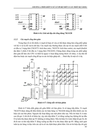 CHƯƠNG 4. PHỐI GHÉP VI XỬ LÍ VỚI BỘ NHỚ VÀ CÁC THIẾT BỊ VÀO/RA
83
3.2.2 Các mạch cổng đơn giản
Trong thực tế có rất nhiều vi mạch tổ hợp cỡ vừa có thể được dùng làm cổng phối ghép
với bộ vi xử lý để vào/ra dữ liệu. Các mạch này thường được cấu tạo từ các mạch chốt 8 bít
có đầu ra 3 trạng thái (74LS373: kích theo mức; 74LS374: kích theo sườn), các mạch khuếch
đại đệm 2 chiều 8 bít đầu ra 3 trạng thái (74LS245). Chúng được dùng trong các phối ghép
đơn giản để làm cho CPU và thiết bị ngoại vi hoạt động tương thích với nhau, ví dụ như để
đệm bus hoặc các mạch cổng để tạo ra các tín hiệu ghép nối. . . Dưới đây là một số ví dụ.
Hình 4-17 biểu diễn ghép nối giữa 8086 với bàn phím 16 số dạng tiếp điểm. Vi mạch
74LS374 được dùng để điều khiển các tín hiệu hàng và 74LS244 dùng để điều khiển các tín
hiệu cột của bàn phím. Nguyên tắc hoạt động của một phím như sau. Nếu tín hiệu X ở mức
cao (lô-gíc 1) thì đi-ốt sẽ khóa lại, vậy nên tiếp điểm Y có đóng xuống hay không thì tại đầu
O ta luôn thu được điện áp 5V (không có dòng điện). Nếu tín hiệu X ở mức thấp (lô-gíc 0), thì
đi-ốt mở và khi tiếp điểm Y đóng xuống tại đầu O ta thu được điện áp 0V. Bằng cách quét
tuần tự các hàng và đọc trên các cột ta sẽ xác định được phím bấm. Giả sử tín hiệu địa chỉ giải
Hình 4-16. Giải mã địa chỉ cổng dùng 74LS138
Hình 4-17. Ghép nối với bàn phím
 