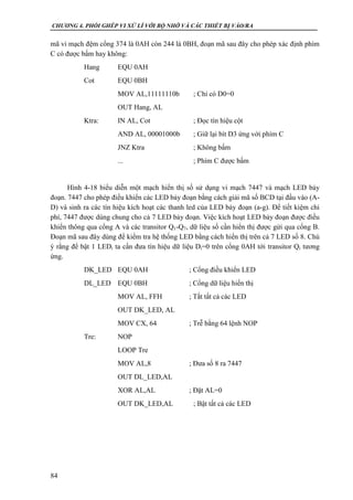 CHƯƠNG 4. PHỐI GHÉP VI XỬ LÍ VỚI BỘ NHỚ VÀ CÁC THIẾT BỊ VÀO/RA
84
mã vi mạch đệm cổng 374 là 0AH còn 244 là 0BH, đoạn mã sau đây cho phép xác định phím
C có được bấm hay không:
Hang EQU 0AH
Cot EQU 0BH
MOV AL,11111110b ; Chỉ có D0=0
OUT Hang, AL
Ktra: IN AL, Cot ; Đọc tín hiệu cột
AND AL, 00001000b ; Giữ lại bít D3 ứng với phím C
JNZ Ktra ; Không bấm
... ; Phím C được bấm
Hình 4-18 biểu diễn một mạch hiển thị số sử dụng vi mạch 7447 và mạch LED bảy
đoạn. 7447 cho phép điều khiển các LED bảy đoạn bằng cách giải mã số BCD tại đầu vào (A-
D) và sinh ra các tín hiệu kích hoạt các thanh led của LED bảy đoạn (a-g). Để tiết kiệm chi
phí, 7447 được dùng chung cho cả 7 LED bảy đoạn. Việc kích hoạt LED bảy đoạn được điều
khiển thông qua cổng A và các transitor Q1-Q7, dữ liệu số cần hiển thị được gửi qua cổng B.
Đoạn mã sau đây dùng để kiểm tra hệ thống LED bằng cách hiển thị trên cả 7 LED số 8. Chú
ý rằng để bật 1 LEDi ta cần đưa tín hiệu dữ liệu Di=0 trên cổng 0AH tới transitor Qi tương
ứng.
DK_LED EQU 0AH ; Cổng điều khiển LED
DL_LED EQU 0BH ; Cổng dữ liệu hiển thị
MOV AL, FFH ; Tắt tất cả các LED
OUT DK_LED, AL
MOV CX, 64 ; Trễ bằng 64 lệnh NOP
Tre: NOP
LOOP Tre
MOV AL,8 ; Đưa số 8 ra 7447
OUT DL_LED,AL
XOR AL,AL ; Đặt AL=0
OUT DK_LED,AL ; Bật tất cả các LED
 