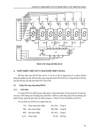 CHƯƠNG 4. PHỐI GHÉP VI XỬ LÍ VỚI BỘ NHỚ VÀ CÁC THIẾT BỊ VÀO/RA
85
4. GIỚI THIỆU MỘT SỐ VI MẠCH HỖ TRỢ VÀO RA
Để thực hiện trao đổi dữ liệu vào/ra, vi xử lý có thể sử dụng một số vi mạch chuyên
dụng cho phép trao đổi dữ liệu kiểu song song như Intel 8255A hỗ trợ 3 cổng dữ liệu 8 bít hay
trao đổi dữ liệu nối tiếp như Intel 8251 hay 8250.
4.1 Ghép nối song song dùng 8255A
4.1.1 Giới thiệu
Vi mạch 8255A là thiết bị giao tiếp ngoại vi lập trình được (Programmable Peripheral
Interface-PPI) dùng cho hệ thống máy tính Intel. Thiết bị có thể được lập trình mà không cần
thiết bị logic ngoài để giao tiếp với thiết bị ngoại vi. Hình 4-19 là sơ đồ khối của 8255A.
Các tín hiệu của 8255A có ý nghĩa như sau :
CS: Chọn chíp (mức thấp) PA7-PA0: Cổng A
RD: Đọc (mức thấp) PB7-PB0: Cổng B
WR: Ghi (mức thấp) PC7-PC0: Cổng C
A0A1: Chọn cổng D7-D0: Dữ liệu
Hình 4-18. Ghép nối hiển thị số
 