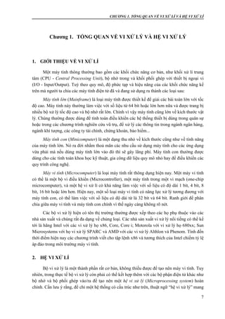 CHƯƠNG 1. TỔNG QUAN VỀ VI XỬ LÍ VÀ HỆ VI XỬ LÍ
7
Chương 1. TỔNG QUAN VỀ VI XỬ LÝ VÀ HỆ VI XỬ LÝ
1. GIỚI THIỆU VỀ VI XỬ LÍ
Một máy tính thông thường bao gồm các khối chức năng cơ bản, như khối xử lí trung
tâm (CPU - Central Processing Unit), bộ nhớ trong và khối phối ghép với thiết bị ngoại vi
(I/O - Input/Output). Tuỳ theo quy mô, độ phức tạp và hiệu năng của các khối chức năng kể
trên mà người ta chia các máy tính điện tử đã và đang sử dụng ra thành các loại sau:
Máy tính lớn (Mainframe) là loại máy tính được thiết kế để giải các bài toán lớn với tốc
độ cao. Máy tính này thường làm việc với số liệu từ 64 bít hoặc lớn hơn nữa và được trang bị
nhiều bộ xử lý tốc độ cao và bộ nhớ rất lớn. Chính vì vậy máy tính cũng lớn về kích thước vật
lý. Chúng thường được dùng để tính toán điều khiển các hệ thống thiết bị dùng trong quân sự
hoặc trong các chương trình nghiên cứu vũ trụ, để xử lý các thông tin trong ngành ngân hàng,
ngành khí tượng, các công ty tài chính, chứng khoán, bảo hiểm...
Máy tính con (Minicomputer) là một dạng thu nhỏ về kích thước cũng như về tính năng
của máy tính lớn. Nó ra đời nhằm thoả mãn các nhu cầu sử dụng máy tính cho các ứng dụng
vừa phải mà nếu dùng máy tính lớn vào đó thì sẽ gây lãng phí. Máy tính con thường được
dùng cho các tính toán khoa học kỹ thuật, gia công dữ liệu quy mô nhỏ hay để điều khiển các
quy trình công nghệ.
Máy vi tính (Microcomputer) là loại máy tính rất thông dụng hiện nay. Một máy vi tính
có thể là một bộ vi điều khiển (Microcontroller), một máy tính trong một vi mạch (one-chip
microcomputer), và một hệ vi xử lí có khả năng làm việc với số liệu có độ dài 1 bít, 4 bít, 8
bít, 16 bít hoặc lớn hơn. Hiện nay, một số loại máy vi tính có năng lực xử lý tương đương với
máy tính con, có thể làm việc với số liệu có độ dài từ là 32 bít và 64 bít. Ranh giới để phân
chia giữa máy vi tính và máy tính con chính vì thế ngày càng không rõ nét.
Các bộ vi xử lý hiện có tên thị trường thường được xếp theo các họ phụ thuộc vào các
nhà sản xuất và chúng rất đa dạng về chủng loại. Các nhà sản xuất vi xử lý nổi tiếng có thể kể
tới là hãng Intel với các vi xử lý họ x86, Core, Core i; Motorola với vi xử lý họ 680xx; Sun
Microsystems với họ vi xử lý SPARC và AMD với các vi xử lý Althlon và Phenom. Tính đến
thời điểm hiện nay các chương trình viết cho tập lệnh x86 và tương thích của Intel chiếm tỷ lệ
áp đảo trong môi trường máy vi tính.
2. HỆ VI XỬ LÍ
Bộ vi xử lý là một thành phần rất cơ bản, không thiếu được để tạo nên máy vi tính. Tuy
nhiên, trong thực tế bộ vi xử lý còn phải có thể kết hợp thêm với các bộ phận điện tử khác như
bộ nhớ và bộ phối ghép vào/ra để tạo nên một hệ vi xử lý (Microprocessing system) hoàn
chỉnh. Cần lưu ý rằng, để chỉ một hệ thống có cấu trúc như trên, thuật ngữ “hệ vi xử lý” mang
 