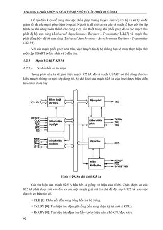 CHƯƠNG 4. PHỐI GHÉP VI XỬ LÍ VỚI BỘ NHỚ VÀ CÁC THIẾT BỊ VÀO/RA
92
Để tạo điều kiện dễ dàng cho việc phối ghép đường truyền nối tiếp với hệ vi xử lý và để
giảm tối đa các mạch phụ thêm ở ngoài. Người ta đã chế tạo ra các vi mạch tổ hợp cỡ lớn lập
trình có khả năng hoàn thành các công việc cần thiết trong khi phối ghép đó là các mạch thu
phát dị bộ vạn năng (Universal Asynchronous Receiver - Transmitter UART) và mạch thu
phát đồng bộ - dị bộ vạn năng (Universal Synchronous - Asynchronous Receiver - Transmitter
USART).
Với các mạch phối ghép như trên, việc truyền tin dị bộ chẳng hạn sẽ được thực hiện nhờ
một cặp USART ở đầu phát và ở đầu thu.
4.2.1 Mạch USART 8251A
4.2.1.a Sơ đồ khối và tín hiệu
Trong phần này ta sẽ giới thiệu mạch 8251A, đó là mạch USART có thể dùng cho hai
kiểu truyền thông tin nối tiếp đồng bộ. Sơ đồ khối của mạch 8251A của Intel được biểu diễn
trên hình dưới đây.
Các tín hiệu của mạch 8251A hầu hết là giống tín hiệu của 8086. Chân chọn vỏ của
8251A phải được nối với đầu ra của một mạch giải mã địa chỉ để đặt mạch 8251A vào một
địa chỉ cơ bản nào đó.
+ CLK [I]: Chân nối đến xung đồng hồ của hệ thống.
+ TxRDY [0]: Tín hiệu báo đệm giữ rỗng (sẵn sàng nhận ký tự mới từ CPU).
+ RxRDY [0]: Tín hiệu báo đệm thu đầy (có ký hiệu nằm chờ CPU đọc vào).
Hình 4-29. Sơ đồ khối 8251A
 