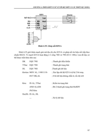 CHƯƠNG 4. PHỐI GHÉP VI XỬ LÍ VỚI BỘ NHỚ VÀ CÁC THIẾT BỊ VÀO/RA
97
Hình 4-35 giới thiệu mạch giải mã địa chỉ cho 8251A và ghép nối tín hiệu nối tiếp theo
chuẩn RS232. Vi mạch 8251A hoạt động ở 2 cổng 78H và 79H (0111 100x). Lưu đồ đọc có
thể được triển khai như sau:
DK EQU 79H ; Thanh ghi điều khiển
TThai EQU 79H : Thanh ghi trạng thái
DL EQU 78H ;Thanh ghi dữ liệu
khoitao: MOV AL, 11001111b ; Xác lập chế độ 8251A dị bộ 2 bít stop,
OUT DK,AL ; 8 bít dữ liệu không chẵn lẻ, tốc độ x64
Ktra: IN AL, TThai ; Kiểm tra trạng thái
AND AL,02H ; Bít 2 thanh ghi trạng thái RxRDY
JNZ Ktra
DocDL: IN AL, DL
.... ; Xử lý dữ liệu
Hình 4-35. Ghép nối 8251A
 