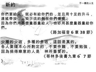 你們要給人，就必有給你們的，並且用十足的升斗， 連搖帶按，上尖下流的倒在你們懷裡； 因為你們用甚麼量器量給人，也必用甚麼量器量給你們。 《路加福音 6 章 38 節》 少種的少收，多種的多收，這話是真的。 各人要隨本心所酌定的，不要作難，不要勉強， 因為捐得樂意的人是　神所喜愛的。 《哥林多後書九章 6~7 節》 不一樣的人生 新約 