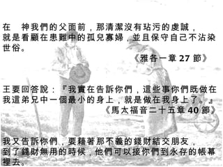 在　神我們的父面前，那清潔沒有玷污的虔誠， 就是看顧在患難中的孤兒寡婦 ， 並且保守自己不沾染世俗 。 《雅各一章 27 節》 王要回答說：『我實在告訴你們，這些事你們既做在我這弟兄中一個最小的身上，就是做在我身上了。』 《馬太福音二十五章 40 節》 我又告訴你們，要藉著那不義的錢財結交朋友， 到了錢財無用的時候 ， 他們可以接你們到永存的帳幕裡去 。 《路加福音十六章 9 節》 