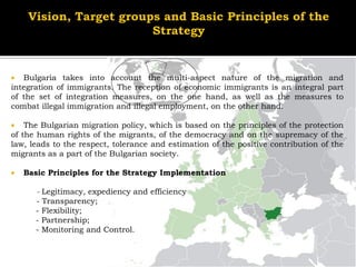   Bulgaria takes into account the multi-aspect nature of the migration and
integration of immigrants. The reception of economic immigrants is an integral part
of the set of integration measures, on the one hand, as well as the measures to
combat illegal immigration and illegal employment, on the other hand.

   The Bulgarian migration policy, which is based on the principles of the protection
of the human rights of the migrants, of the democracy and on the supremacy of the
law, leads to the respect, tolerance and estimation of the positive contribution of the
migrants as a part of the Bulgarian society.

   Basic Principles for the Strategy Implementation

      - Legitimacy, expediency and efficiency
      - Transparency;
      - Flexibility;
      - Partnership;
      - Monitoring and Control.
 