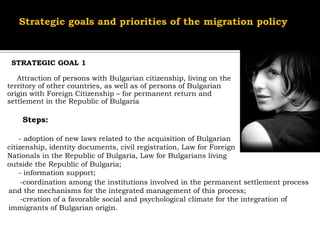STRATEGIC GOAL 1

   Attraction of persons with Bulgarian citizenship, living on the
territory of other countries, as well as of persons of Bulgarian
origin with Foreign Citizenship – for permanent return and
settlement in the Republic of Bulgaria

    Steps:

    - adoption of new laws related to the acquisition of Bulgarian
citizenship, identity documents, civil registration, Law for Foreign
Nationals in the Republic of Bulgaria, Law for Bulgarians living
outside the Republic of Bulgaria;
    - information support;
     -coordination among the institutions involved in the permanent settlement process
and the mechanisms for the integrated management of this process;
     -creation of a favorable social and psychological climate for the integration of
immigrants of Bulgarian origin.
 