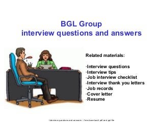 Interview questions and answers – free download/ pdf and ppt file
BGL Group
interview questions and answers
Related materials:
-Interview questions
-Interview tips
-Job interview checklist
-Interview thank you letters
-Job records
-Cover letter
-Resume
 