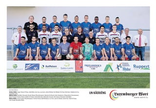 Vordere Reihe: Sergio Teixeira, Pit Hess, André Mota, Sam Loes, Luca Ivesic, Jérôme Winckel, Tom Weiland, Tim Ewert, Noé Ewert, Stéphane Da Cruz,
Christophe Cunha
Mittlere Reihe: Paul Bloes (Vorstand), Ricardo Oliveira (Physiotherapeut), Sébastien Do Rosario, Delvin Skenderovic, Olimpia Rocha (Torwarttrainer),
Roland Schaack (Trainer), Romeo Codello (Co-Trainer), Jérôme Marcolino, Aleksandar Arsenovic, Nico Hansen (Vorstand), Emile Muller
Hintere Reihe: Lucien Fusulier (Physiotherapeut), Cristiano Pereira, Nabil Benhamza, Leo Terzic, Jean De Andrade, Jérôme Brix, Yanick Da Graça,
Chris Stumpf, Alessandro Alunni
UN KÄERJÉNG
Foto: Fabrizio Munisso
 