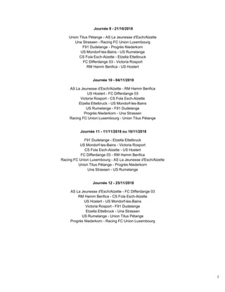 3
Journée 9 - 21/10/2018
Union Titus Pétange - AS La Jeunesse d'Esch/Alzette
Una Strassen - Racing FC Union Luxembourg
F91 Dudelange - Progrès Niederkorn
US Mondorf-les-Bains - US Rumelange
CS Fola Esch-Alzette - Etzella Ettelbruck
FC Differdange 03 - Victoria Rosport
RM Hamm Benfica - US Hostert
Journée 10 - 04/11/2018
AS La Jeunesse d'Esch/Alzette - RM Hamm Benfica
US Hostert - FC Differdange 03
Victoria Rosport - CS Fola Esch-Alzette
Etzella Ettelbruck - US Mondorf-les-Bains
US Rumelange - F91 Dudelange
Progrès Niederkorn - Una Strassen
Racing FC Union Luxembourg - Union Titus Pétange
Journée 11 - 11/11/2018 ou 10/11/2018
F91 Dudelange - Etzella Ettelbruck
US Mondorf-les-Bains - Victoria Rosport
CS Fola Esch-Alzette - US Hostert
FC Differdange 03 - RM Hamm Benfica
Racing FC Union Luxembourg - AS La Jeunesse d'Esch/Alzette
Union Titus Pétange - Progrès Niederkorn
Una Strassen - US Rumelange
Journée 12 - 25/11/2018
AS La Jeunesse d'Esch/Alzette - FC Differdange 03
RM Hamm Benfica - CS Fola Esch-Alzette
US Hostert - US Mondorf-les-Bains
Victoria Rosport - F91 Dudelange
Etzella Ettelbruck - Una Strassen
US Rumelange - Union Titus Pétange
Progrès Niederkorn - Racing FC Union Luxembourg
 