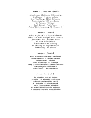 5
Journée 17 - 17/03/2019 ou 15/03/2019
AS La Jeunesse d'Esch/Alzette - F91 Dudelange
Una Strassen - US Mondorf-les-Bains
Union Titus Pétange - CS Fola Esch-Alzette
Progrès Niederkorn - RM Hamm Benfica
US Rumelange - US Hostert
Etzella Ettelbruck - Victoria Rosport
Racing FC Union Luxembourg - FC Differdange 03
Journée 18 - 31/03/2019
Victoria Rosport - AS La Jeunesse d'Esch/Alzette
CS Fola Esch-Alzette - Racing FC Union Luxembourg
US Mondorf-les-Bains - Union Titus Pétange
US Hostert - Etzella Ettelbruck
RM Hamm Benfica - US Rumelange
FC Differdange 03 - Progrès Niederkorn
F91 Dudelange - Una Strassen
Journée 19 - 07/04/2019
AS La Jeunesse d'Esch/Alzette - Una Strassen
Progrès Niederkorn - CS Fola Esch-Alzette
Victoria Rosport - US Hostert
Union Titus Pétange - F91 Dudelange
Racing FC Union Luxembourg - US Mondorf-les-Bains
US Rumelange - FC Differdange 03
Etzella Ettelbruck - RM Hamm Benfica
Journée 20 - 14/04/2019
Una Strassen - Union Titus Pétange
US Hostert - AS La Jeunesse d'Esch/Alzette
RM Hamm Benfica - Victoria Rosport
FC Differdange 03 - Etzella Ettelbruck
CS Fola Esch-Alzette - US Rumelange
US Mondorf-les-Bains - Progrès Niederkorn
F91 Dudelange - Racing FC Union Luxembourg
 