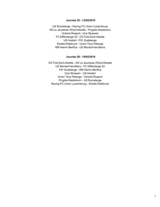 7
Journée 25 - 12/05/2019
US Rumelange - Racing FC Union Luxembourg
AS La Jeunesse d'Esch/Alzette - Progrès Niederkorn
Victoria Rosport - Una Strassen
FC Differdange 03 - CS Fola Esch-Alzette
US Hostert - F91 Dudelange
Etzella Ettelbruck - Union Titus Pétange
RM Hamm Benfica - US Mondorf-les-Bains
Journée 26 - 19/05/2019
CS Fola Esch-Alzette - AS La Jeunesse d'Esch/Alzette
US Mondorf-les-Bains - FC Differdange 03
F91 Dudelange - RM Hamm Benfica
Una Strassen - US Hostert
Union Titus Pétange - Victoria Rosport
Progrès Niederkorn - US Rumelange
Racing FC Union Luxembourg - Etzella Ettelbruck
 