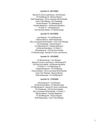 4
Journée 13 - 26/11/2023
Racing FC Union Luxembourg - Una Strassen
FC Schifflange 95 - Marisca Mersch
Swift Hesperange - AS La Jeunesse d'Esch/Alzette
Union Titus Pétange - F91 Dudelange
Victoria Rosport - FC Differdange 03
Progrès Niederkorn - US Mondorf-les-Bains
FC Wiltz 71 - UN Kaerjeng 97
CS Fola Esch-Alzette - FC Mondercange
Journée 14 - 03/12/2023
Una Strassen - FC Schifflange 95
Marisca Mersch - Swift Hesperange
AS La Jeunesse d'Esch/Alzette - Union Titus Pétange
F91 Dudelange - Victoria Rosport
FC Differdange 03 - Progrès Niederkorn
US Mondorf-les-Bains - FC Wiltz 71
UN Kaerjeng 97 - CS Fola Esch-Alzette
FC Mondercange - Racing FC Union Luxembourg
Journée 15 - 10/12/2023
FC Mondercange - Una Strassen
Racing FC Union Luxembourg - UN Kaerjeng 97
CS Fola Esch-Alzette - US Mondorf-les-Bains
FC Wiltz 71 - FC Differdange 03
Progrès Niederkorn - F91 Dudelange
Victoria Rosport - AS La Jeunesse d'Esch/Alzette
Union Titus Pétange - Marisca Mersch
Swift Hesperange - FC Schifflange 95
Journée 16 - 11/02/2024
UN Kaerjeng 97 - Una Strassen
US Mondorf-les-Bains - FC Mondercange
FC Differdange 03 - Racing FC Union Luxembourg
F91 Dudelange - CS Fola Esch-Alzette
AS La Jeunesse d'Esch/Alzette - FC Wiltz 71
Marisca Mersch - Progrès Niederkorn
FC Schifflange 95 - Victoria Rosport
Swift Hesperange - Union Titus Pétange
 