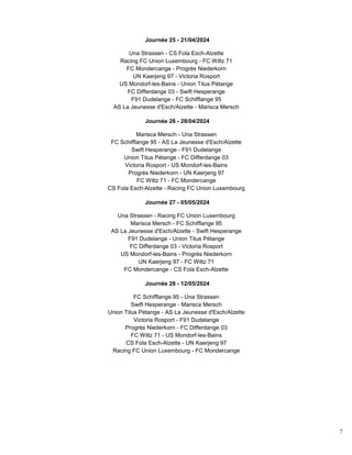 7
Journée 25 - 21/04/2024
Una Strassen - CS Fola Esch-Alzette
Racing FC Union Luxembourg - FC Wiltz 71
FC Mondercange - Progrès Niederkorn
UN Kaerjeng 97 - Victoria Rosport
US Mondorf-les-Bains - Union Titus Pétange
FC Differdange 03 - Swift Hesperange
F91 Dudelange - FC Schifflange 95
AS La Jeunesse d'Esch/Alzette - Marisca Mersch
Journée 26 - 28/04/2024
Marisca Mersch - Una Strassen
FC Schifflange 95 - AS La Jeunesse d'Esch/Alzette
Swift Hesperange - F91 Dudelange
Union Titus Pétange - FC Differdange 03
Victoria Rosport - US Mondorf-les-Bains
Progrès Niederkorn - UN Kaerjeng 97
FC Wiltz 71 - FC Mondercange
CS Fola Esch-Alzette - Racing FC Union Luxembourg
Journée 27 - 05/05/2024
Una Strassen - Racing FC Union Luxembourg
Marisca Mersch - FC Schifflange 95
AS La Jeunesse d'Esch/Alzette - Swift Hesperange
F91 Dudelange - Union Titus Pétange
FC Differdange 03 - Victoria Rosport
US Mondorf-les-Bains - Progrès Niederkorn
UN Kaerjeng 97 - FC Wiltz 71
FC Mondercange - CS Fola Esch-Alzette
Journée 28 - 12/05/2024
FC Schifflange 95 - Una Strassen
Swift Hesperange - Marisca Mersch
Union Titus Pétange - AS La Jeunesse d'Esch/Alzette
Victoria Rosport - F91 Dudelange
Progrès Niederkorn - FC Differdange 03
FC Wiltz 71 - US Mondorf-les-Bains
CS Fola Esch-Alzette - UN Kaerjeng 97
Racing FC Union Luxembourg - FC Mondercange
 