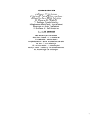 8
Journée 29 - 18/05/2024
Una Strassen - FC Mondercange
UN Kaerjeng 97 - Racing FC Union Luxembourg
US Mondorf-les-Bains - CS Fola Esch-Alzette
FC Differdange 03 - FC Wiltz 71
F91 Dudelange - Progrès Niederkorn
AS La Jeunesse d'Esch/Alzette - Victoria Rosport
Marisca Mersch - Union Titus Pétange
FC Schifflange 95 - Swift Hesperange
Journée 30 - 26/05/2024
Swift Hesperange - Una Strassen
Union Titus Pétange - FC Schifflange 95
Victoria Rosport - Marisca Mersch
Progrès Niederkorn - AS La Jeunesse d'Esch/Alzette
FC Wiltz 71 - F91 Dudelange
CS Fola Esch-Alzette - FC Differdange 03
Racing FC Union Luxembourg - US Mondorf-les-Bains
FC Mondercange - UN Kaerjeng 97
 
