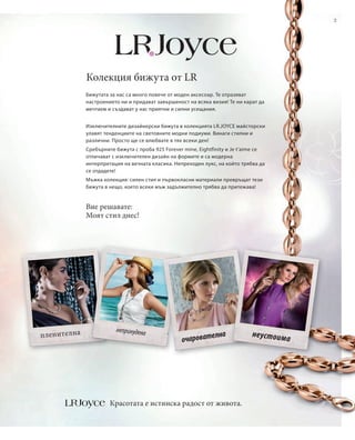 3




              Колекция бижута от LR
              Бижутата за нас са много повече от моден аксесоар. Те отразяват
              настроението ни и придават завършеност на всяка визия! Те ни карат да
              мечтаем и създават у нас приятни и силни усещания.


              Изключителните дизайнерски бижута в колекцията LR.JOYCE майсторски
              улавят тенденциите на световните модни подиуми. Винаги стилни и
              различни. Просто ще се влюбвате в тях всеки ден!
              Сребърните бижута с проба 925 Forever mine, Eightfinity и Je t’aime се
              отличават с изключителен дизайн на формите и са модерна
              интерпретация на вечната класика. Непреходен лукс, на който трябва да
              се отдадете!
              Мъжка колекция: силен стил и първокласни материали превръщат тези
              бижута в нещо, което всеки мъж задължително трябва да притежава!


              Вие решавате:
              Моят стил днес!




                         непринудена
п ленителна                                                    елна            неустоим
                                                   очароват                               а




                       Красотата е истинска радост от живота.
 