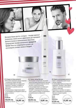 30 мл
28230
152,90 лв.
136,90 лв.
(456,33 лв. за 100 мл)
15 мл
28236
76,90 лв.
68,90 лв.
(459,33 лв. за 100 мл)
50 мл
28231
109,50 лв.
97,90 лв.
(195,80 лв. за 100 мл)
Вечерта беше дълга, а нощта – твърде кратка?
За всички, които искат ефективно да прикрият
фините линии и мимическите бръчици,
предлагаме професионалните продукти
Serox! Така на следващата сутрин ще
изглеждате отново свежи и бодри!
01 | Серум за бърз резултат
• Интензивна формула срещу стареене
с копринена серум-текстура
• С високоефективни съставки като
Argireline®, Ameliox® и Polylift® за
намаляване на дълбочината на
бръчките
• С релаксиращ и хидратиращ ефект
за заглаждане и усъвършенстване на
вида на кожата
02 | Грижа срещу бръчки
• Интензивен концентрат за целево
нанасяне върху мимическите бръчки
• Специално за фините бръчки около
устните, очите и по челото
• С високоефективни съставки като
Argireline®, Gatuline Expression®,
Dynalift® и хиалуронова киселина,
които помагат целево за намаляване
на дълбочината на бръчките
03 | Крем за интензивен резултат
• Крем с иновативна композиция
срещу стареене
• С високоефективни съставки като
Argireline®, Ameliox®, Ultra Filling
Spheres® за по-еластична кожа с
гладък и свеж вид
• Комплекс от активни съставки с
ефект срещу фините и дълбоките
бръчки и за дълготрайна
хидратация
СПЕСТЯВАТЕ
11,60 лв.
СПЕСТЯВАТЕ
8,00 лв.
СПЕСТЯВАТЕ
16,00 лв.
 