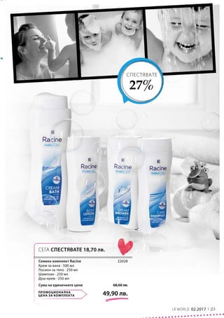 23LR WORLD 02.2017
ПРОМОЦИОНАЛНА
ЦЕНА ЗА КОМПЛЕКТА 49,90 лв.
68,60 лв.Сума на единичните цени
22028
СПЕСТЯВАТЕ
27%
СЕГА СПЕСТЯВАТЕ 18,70 лв.
Семеен комплект Racine
Крем за вана · 500 мл
Лосион за тяло · 250 мл
Шампоан · 250 мл
Душ-крем · 250 мл
 