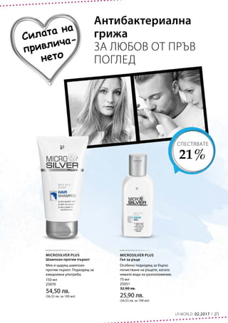25LR WORLD 02.2017
150 мл
25070
54,50 лв.
(36,33 лв. за 100 мл)
75 мл
25051
32,90 лв.
25,90 лв.
(34,53 лв. за 100 мл)
Силата на
привлича-
нето
Антибактериална
грижа
ЗА ЛЮБОВ ОТ ПРЪВ
ПОГЛЕД
СПЕСТЯВАТЕ
21 %
MICROSILVER PLUS
Шампоан против пърхот
Мек и щадящ шампоан
против пърхот. Подходящ за
ежедневна употреба.
MICROSILVER PLUS
Гел за ръце
Особено подходящ за бързо
почистване на ръцете, когато
нямате вода на разположение.
 