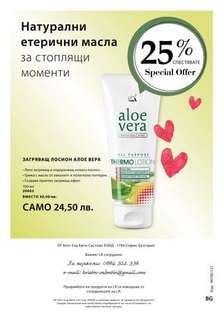 Special Offer
25СПЕСТЯВАТЕ
%
100 мл
20603
ВМЕСТО 32,50 лв.
САМО 24,50 лв. Код:94700-127
BGЛР Хелт Енд Бюти Систъмс ЕООД си запазва правото за промени на продуктите
поради технически или качествени подобрения и не носи отговорност за
евентуални печатни грешки.
ЛР Хелт Енд Бюти Систъмс ЕООД · 1784 София, България
Вашият LR сътрудник:
Продажбата на продукти на LR се извършва от
сътрудниците на LR.
Натурални
етерични масла
за стоплящи
моменти
ЗАГРЯВАЩ ЛОСИОН АЛОЕ ВЕРА
• Леко загряващ и подхранващ кожата лосион.
• Грижа с масло от евкалипт и полегнала голтерия.
• Създава приятен загряващ ефект
 