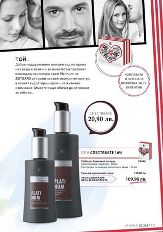 5LR WORLD 02.2017
ПРОМОЦИОНАЛНА
ЦЕНА ЗА КОМПЛЕКТА 109,90 лв.
130,80 лв.Сума на единичните цени
28446
КОМПЛЕКТИ
В ЛУКСОЗНА
ОПАКОВКА ЗА СВ.
ВАЛЕНТИН
Добре поддържаният външен вид по време
на среща е важен и за мъжете! Експресният
охлаждащ околоочен крем Platinum на
ZEITGARD се грижи за свеж околоочен контур,
а лекият хидратиращ крем – за жизнено
излъчване. Мъжете също обичат да се грижат
за себе си...
ТОЙ…
СЕГА СПЕСТЯВАТЕ 16%
СПЕСТЯВАТЕ
20,90 лв.
Platinum Комплект за лице
Крем против стареене · 50 мл
Експресен охлаждащ околоочен крем · 30 мл
 