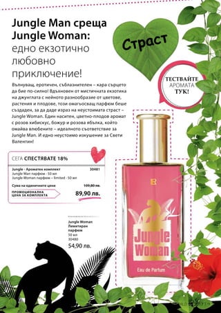 9LR WORLD 02.2017
50 мл
30480
54,90 лв.
ПРОМОЦИОНАЛНА
ЦЕНА ЗА КОМПЛЕКТА 89,90 лв.
109,80 лв.Сума на единичните цени
30481
Вълнуващ, еротичен, съблазнителен – кара сърцето
да бие по-силно! Вдъхновен от мистичната екзотика
на джунглата с нейното разнообразие от цветове,
растения и плодове, този омагьосващ парфюм беше
създаден, за да даде израз на неустоимата страст –
Jungle Woman. Един наситен, цветно-плодов аромат
с розов хибискус, божур и розова ябълка, който
омайва влюбените – идеалното съответствие за
Jungle Man. И едно неустоимо изкушение за Свети
Валентин!
Jungle Man среща
Jungle Woman:
едно екзотично
любовно
приключение!
Страст
ТЕСТВАЙТЕ
АРОМАТА
ТУК!
СЕГА СПЕСТЯВАТЕ 18%
Jungle Woman
Лимитиран
парфюм
Jungle - Ароматен комплект
Jungle Man парфюм · 50 мл
Jungle Woman парфюм – limited · 50 мл
 