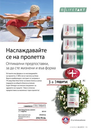 11LR WORLD 04.2019
3 + 1
С КОМПЛЕКТА СПЕСТЯВАТЕ
Сума на единичните цени
Промоционална цена за
комплект 254,70 лв.
339,60 лв.
80144
Наслаждавайте
се на пролетта
Останете във форма и се наслаждавайте
на пролетта. С 90% гел от листата на Алое
Вера в комбинация с екстракт от коприва и
7% мед Aloe Vera Гелът за пиене Sivera е силна
подкрепа за общото благосъстояние.
Super Omega е истински специалист за
здравето на сърцето1
. Това е отлична
предпоставка за жизненост през пролетта!
От устойчив риболов
Оптимални предпоставки,
за да сте жизнени и във форма
ПОДАРЪК
Super Omega Капсули, комплект
3 + 1 ПОДАРЪК
 