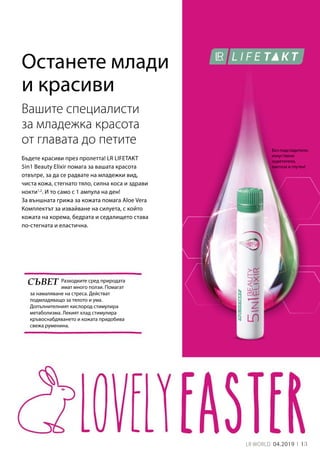 13LR WORLD 04.2019
Бъдете красиви през пролетта! LR LIFETAKT
5in1 Beauty Elixir помага за вашата красота
отвътре, за да се радвате на младежки вид,
чиста кожа, стегнато тяло, силна коса и здрави
нокти1,2
. И то само с 1 ампула на ден!
За външната грижа за кожата помага Aloe Vera
Комплектът за извайване на силуета, с който
кожата на корема, бедрата и седалището става
по-стегната и еластична.
Вашите специалисти
за младежка красота
от главата до петите
Разходките сред природата
имат много ползи. Помагат
за намаляване на стреса. Действат
подмладяващо за тялото и ума.
Допълнителният кислород стимулира
метаболизма. Лекият хлад стимулира
кръвоснабдяването и кожата придобива
свежа руменина.
Без подсладители,
изкуствени
оцветители,
лактоза и глутен!
СЪВЕТ
Останете млади
и красиви
 