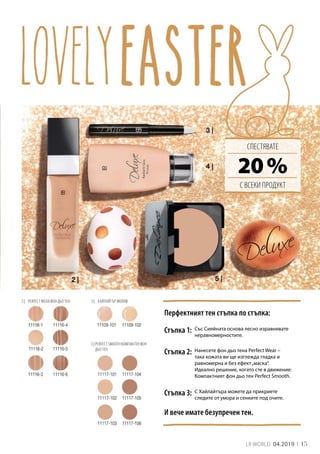 15LR WORLD 04.2019
3 |	 ХАЙЛАЙТЪР МОЛИВ
5 | PERFECT SMOOTH КОМПАКТЕН ФОН
ДЬО ТЕН
2 |	 PERFECT WEAR ФОН ДЬО ТЕН
20 %
Перфектният тен стъпка по стъпка:
СПЕСТЯВАТЕ
С ВСЕКИ ПРОДУКТ
Стъпка 1: Със Сияйната основа лесно изравнявате
неравномерностите.
С Хайлайтъра можете да прикриете
следите от умора и сенките под очите.
И вече имате безупречен тен.
Нанесете фон дьо тена Perfect Wear –
така кожата ви ще изглежда гладка и
равномерна и без ефект„маска“.
Идеално решение, когато сте в движение:
Компактният фон дьо тен Perfect Smooth.
Стъпка 2:
Стъпка 3:
 