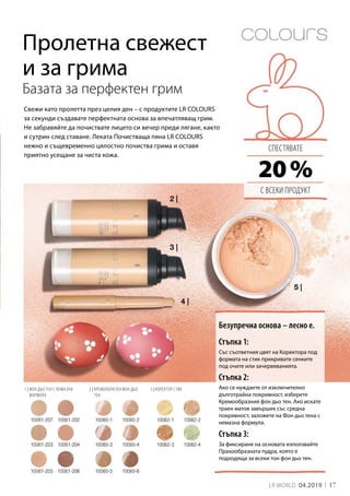 3 | КОРЕКТОР СТИК1 | ФОН ДЬО ТЕН С НЕМАЗНА
ФОРМУЛА
2 | КРЕМООБРАЗЕН ФОН ДЬО
ТЕН
17LR WORLD 04.2019
20 %
Базата за перфектен грим
Свежи като пролетта през целия ден – с продуктите LR COLOURS
за секунди създавате перфектната основа за впечатляващ грим.
Не забравяйте да почиствате лицето си вечер преди лягане, както
и сутрин след ставане. Леката Почистваща пяна LR COLOURS
нежно и същевременно цялостно почиства грима и оставя
приятно усещане за чиста кожа. 
Безупречна основа – лесно е.
Пролетна свежест
и за грима
Стъпка 1:
Със съответния цвят на Коректора под
формата на стик прикривате сенките
под очите или зачервяванията.
Стъпка 2:
Стъпка 3:
Ако се нуждаете от изключително
дълготрайна покривност, изберете
Кремообразния фон дьо тен. Ако искате
траен матов завършек със средна
покривност, заложете на Фон дьо тена с
немазна формула.
За фиксиране на основата използвайте
Прахообразната пудра, която е
подходяща за всеки тон фон дьо тен.
СПЕСТЯВАТЕ
С ВСЕКИ ПРОДУКТ
 