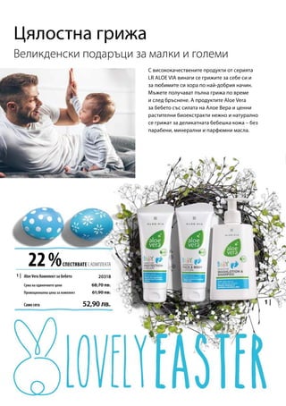 1 |
22 %СПЕСТЯВАТЕ С КОМПЛЕКТА
Сума на единичните цени
20318
Промоционална цена за комплект
Само сега 52,90 лв.
68,70 лв.
61,90 лв.
Великденски подаръци за малки и големи
С висококачествените продукти от серията
LR ALOE VIA винаги се грижите за себе си и
за любимите си хора по най-добрия начин.
Мъжете получават пълна грижа по време
и след бръснене. А продуктите Aloe Vera
за бебето със силата на Алое Вера и ценни
растителни биоекстракти нежно и натурално
се грижат за деликатната бебешка кожа – без
парабени, минерални и парфюмни масла.
Цялостна грижа
AloeVera Комплект за бебето
 