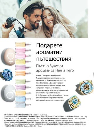Дамски аромати: 01 | LR CLASSICS HAWAII Парфюм: 3295-106 | 50 мл. 02 | LR CLASSICS SANTORINI Парфюм: 3295-220 |
50 мл. 03 | LR CLASSICS MARBELLA Парфюм: 3295-124 | 50 мл. 04 | LR CLASSICS VALENCIA Парфюм: 3295-126 | 50 мл.
05 | LR CLASSICS LOS ANGELES Парфюм: 3295-127 | 50 мл. 06 | ANTIGUA Парфюм: 3295-223 | 50 мл.
Мъжки аромати: 07 | LR CLASSICS BOSTON Парфюм: 3295-162 | 50 мл. 08| LR CLASSICS SINGAPORE Парфюм: 3295-151 |
50 мл. 09 | LR CLASSICS MONACO Парфюм: 3295-259 | 50 мл. 10 | LR CLASSICS STOCKHOLM Парфюм: 3295-260 | 50 мл.
11 | LR CLASSICS NIAGARA Парфюм: 3295-261 | 50 мл.
30058 | 69,00  лв. |
Подарете
ароматни
пътешествия
Хавай, Санторини или Монако?
Подарете ароматно пътешествие за
Великден, за рожден ден или просто
така без повод… Донесете радост
на някого със страхотен аромат или
направете подарък на себе си.
Ароматите карат красивите спомени да
оживяват и изразяват емоции.
С LR Classics – за Нея или за Него – всеки
ден може да се отправяте на ново
вълнуващо ароматно пътешествие.
Пъстър букет от
аромати за Нея и Него
LR CLASSICS АРОМАТЕН КОМПЛЕКТ 2+1:
 