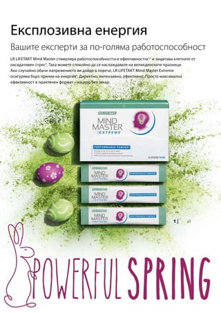 LR LIFETAKT Mind Master стимулира работоспособността и ефективността1,2
и защитава клетките от
оксидативен стрес3
. Така можете спокойно да се наслаждавате на великденските празници.
Ако случайно обаче напрежението ви дойде в повече, LR LIFETAKT Mind Master Extreme
осигурява бърз прилив на енергия4
. Директно, интензивно, ефективно. Просто максимална
ефективност в практичен формат – изцяло без захар.
Експлозивна енергия
Вашите експерти за по-голяма работоспособност
 