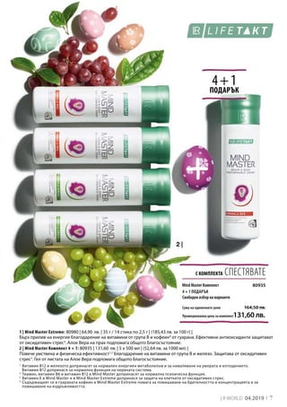 7LR WORLD 04.2019
1 	
	
2 	
3 	
4
	
С КОМПЛЕКТА СПЕСТЯВАТЕ
4 + 1 ПОДАРЪК
Сума на единичните цени
80935
Промоционална цена за комплект131,60 лв.
164,50 лв.
4 + 1
80980 | 64,90 лв. | 35 г / 14 стика по 2,5 г | (185,43 лв. за 100 г) |
80935 | 131,60 лв. | 5 x 500 мл | (52,64 лв. за 1000 мл) |
Витамин B12 и желязото допринасят за нормален енергиен метаболизъм и за намаляване на умората и изтощението.
Витамин B12 допринася за нормална функция на нервната система.
Тиамин, витамин В6 и витамин В12 в Mind Master допринасят за нормална психическа функция.
Витамин E в Mind Master и в Mind Master Extreme допринася за защита на клетките от оксидативен стрес.
Съдържащият се в гуараната кофеин в Mind Master Extreme помага за повишаване на бдителността и концентрацията и за
повишаване на издръжливостта.
ПОДАРЪК
Mind Master Комплект
Свободен избор на варианти
1 | Mind Master Extreme:
2 | Mind Master Комплект 4 + 1:
Бърз прилив на енергия благодарение на витамини от група B и кофеин4
от гуарана. Ефективни антиоксиданти защитават
от оксидативен стрес3
. Алое Вера на прах подпомага общото благосъстояние.
Повече умствена и физическа ефективност1,2
благодарение на витамини от група В и желязо. Защитава от оксидативен
стрес3
. Гел от листата на Алое Вера подпомага общото благосъстояние.
 
