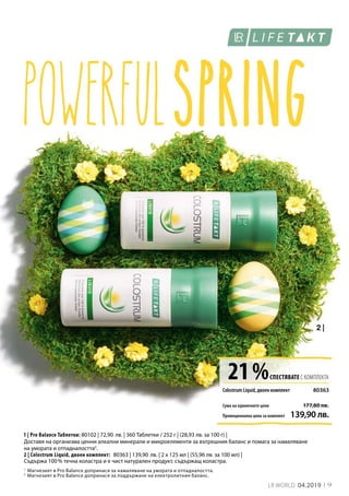 1
2
21 %СПЕСТЯВАТЕ С КОМПЛЕКТА
Сума на единичните цени
80363
Промоционална цена за комплект 139,90 лв.
177,80 лв.
80102 | 72,90 лв. | 360 Таблетки / 252 г | (28,93 лв. за 100 г) |
80363 | 139,90 лв. | 2 x 125 мл | (55,96 лв. за 100 мл) |
9LR WORLD 04.2019
Магнезият в Pro Balance допринася за намаляване на умората и отпадналостта.
Магнезият в Pro Balance допринася за поддържане на електролитния баланс.
Colostrum Liquid, двоен комплект
1 | Pro Balance Таблетки:
2 | Colostrum Liquid, двоен комплект:
Доставя на организма ценни алкални минерали и микроелементи за вътрешния баланс и помага за намаляване
на умората и отпадналостта2
.
Съдържа 100 % течна коластра и е чист натурален продукт, съдържащ коластра.
 