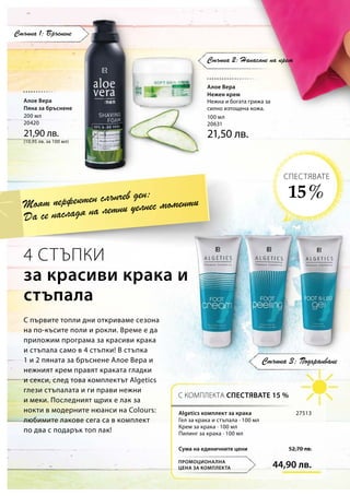 200 мл
20420
21,90 лв.
(10,95 лв. за 100 мл)
100 мл
20631
21,50 лв.
44,90 лв.
52,70 лв.Сума на единичните цени
27513
Стъпка 3: Подхранване
Стъпка 1: Бръснене
Стъпка 2: Нанасяне на крем
4 СТЪПКИ
за красиви крака и
стъпала
С първите топли дни откриваме сезона
на по-късите поли и рокли. Време е да
приложим програма за красиви крака
и стъпала само в 4 стъпки! В стъпка
1 и 2 пяната за бръснене Алое Вера и
нежният крем правят краката гладки
и секси, след това комплектът Algetics
глези стъпалата и ги прави нежни
и меки. Последният щрих е лак за
нокти в модерните нюанси на Colours:
любимите лакове сега са в комплект
по два с подарък топ лак!
Моят перфектен слънчев ден:
Да се насладя на летни уелнес моменти
С КОМПЛЕКТА СПЕСТЯВАТЕ 15 %
ПРОМОЦИОНАЛНА
ЦЕНА ЗА КОМПЛЕКТА
15 %
СПЕСТЯВАТЕ
Алое Вера
Пяна за бръснене
Алое Вера
Нежен крем
Нежна и богата грижа за
силно изтощена кожа.
Algetics комплект за крака
Гел за крака и стъпала · 100 мл
Крем за крака · 100 мл
Пилинг за крака · 100 мл
 
