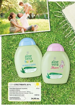 34,90 лв.
43,80 лв.Сума на единичните цени
20323
СЕГА СПЕСТЯВАТЕ 20 %
ПРОМОЦИОНАЛНА
ЦЕНА ЗА КОМПЛЕКТА
Алое Вера Комплект за релакс
за майки и бебета
Алое Вера Бебе Пяна за вана · 200 мл
Алое Вера Мама Балсам за масаж · 200 мл
 