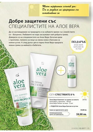 13LR WORLD 05.2017
59,90 лв.
64,80 лв.Сума на единичните цени
20702
+ ПОДАРЪК Алое Вера Балсам за устни
Добре защитени със
СПЕЦИАЛИСТИТЕ НА АЛОЕ ВЕРА
Да се наслаждаваме на природата и на хубавото време със семейството
си – безценно. Любимите ни хора заслужават най-добрата грижа.
Доверете се на специалистите на Алое Вера: богатия крем
с прополис, пилинга за лице за свежа кожа и балсама за
нежни устни. А след дълъг ден в парка Алое Вера предлага
нежна грижа за майките и бебетата.
Моят перфектен слънчев ден:
Да се радвам на природата със
семейството си
СЕГА СПЕСТЯВАТЕ 8 %
ПРОМОЦИОНАЛНА
ЦЕНА ЗА КОМПЛЕКТА
ПОДАРЪК
АЛОЕ ВЕРА
БАЛСАМ ЗА
УСТНИ
Алое Вера Комплект за грижа за кожата
Алое Вера с прополис · 100 мл
Алое Вера Пилинг за лице · 75 мл
 