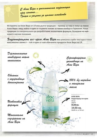 15LR WORLD 05.2017
50 мл
20679
43,90 лв.
34,90 лв.
(69,80 лв. за 100 мл)
Дерматологично
потвърдена кожна
поносимост
Обогатен
с подхранващи
биоекстракти
Сертифицирани
доставчици на
Алое Вера
Максимално
съдържание на
Алое Вера
Иновативна
формула
100% без парабени
и минерални
масла
С Алое Вера и допълнителна хидратация
през лятото…
Грижа и защита за цялото семейство
Историята на Алое Вера от LR има дълги традиции – пример за това е гелът за пиене
Алое Вера с мед, който е един от първите гелове за пиене изобщо в Германия. Наша
традиция е и непрекъснато да разработваме иновативни формули, базирани на най-
новите научни познания.
Хидратиращият гел-крем Алое Вераима уникална сорбе текстура и носи
максимална свежест – той е един от най-обичаните продукти Алое Вера на LR.
АЛОЕ ВЕРА
Хидратиращ гел-крем
 