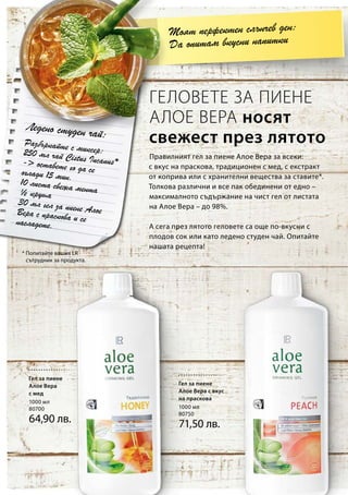 1000 мл
80700
64,90 лв.
1000 мл
80750
71,50 лв.
* Попитайте вашия LR
сътрудник за продукта.
Разбъркайте с миксер:250 мл чай Cistus Incanus *- оставете го да сеохлади 15 мин.10 листа свежа мента½ круша
30 мл гел за пиене АлоеВера с праскова и сенасладете.
Правилният гел за пиене Алое Вера за всеки:
с вкус на праскова, традиционен с мед, с екстракт
от коприва или с хранителни вещества за ставите*.
Толкова различни и все пак обединени от едно –
максималното съдържание на чист гел от листата
на Алое Вера – до 98%.
А сега през лятото геловете са още по-вкусни с
плодов сок или като ледено студен чай. Опитайте
нашата рецепта!
ГЕЛОВЕТЕ ЗА ПИЕНЕ
АЛОЕ ВЕРА носят
свежест през лятото
Моят перфектен слънчев ден:
Да опитам вкусни напитки
Ледено студен чай:
Гел за пиене
Алое Вера
с мед
Гел за пиене
Алое Вера с вкус
на праскова
 