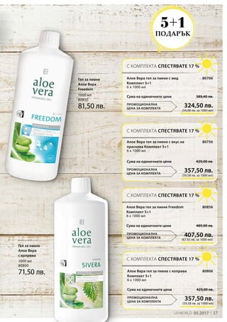 17LR WORLD 05.2017
1000 мл
80800
71,50 лв.
1000 мл
80850
81,50 лв.
ПОДАРЪК
5+1
Гел за пиене
Алое Вера
с коприва
Гел за пиене
Алое Вера
Freedom
С КОМПЛЕКТА СПЕСТЯВАТЕ 17 %
С КОМПЛЕКТА СПЕСТЯВАТЕ 17 %
С КОМПЛЕКТА СПЕСТЯВАТЕ 17 %
С КОМПЛЕКТА СПЕСТЯВАТЕ 17 %
ПРОМОЦИОНАЛНА
ЦЕНА ЗА КОМПЛЕКТА
ПРОМОЦИОНАЛНА
ЦЕНА ЗА КОМПЛЕКТА
ПРОМОЦИОНАЛНА
ЦЕНА ЗА КОМПЛЕКТА
ПРОМОЦИОНАЛНА
ЦЕНА ЗА КОМПЛЕКТА
(54,08 лв. за 1000 мл)
324,50 лв.
389,40 лв.
80706
Сума на единичните цени
Алое Вера гел за пиене с мед
Комплект 5+1
6 x 1000 мл
80756Алое Вера гел за пиене с вкус на
праскова Комплект 5+1
6 x 1000 мл
(67,92 лв. за 1000 мл)
407,50 лв.
489,00 лв.Сума на единичните цени
80856Алое Вера гел за пиене Freedom
Комплект 5+1
6 x 1000 мл
80806Алое Вера гел за пиене с коприва
Комплект 5+1
6 x 1000 мл
(59,58 лв. за 1000 мл)
357,50 лв.
429,00 лв.Сума на единичните цени
(59,58 лв. за 1000 мл)
357,50 лв.
429,00 лв.Сума на единичните цени
 