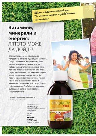 150 мл
80510
44,90 лв.
37,90 лв.
(25,27 лв. за 100 мл)
* Витамин С допринася за намаляване на
умората и изтощението
Моят перфектен слънчев ден:
Да съчетая спорта и забавлението
на открито
Слънцето грее и ни приканва да
излезем на открито и да бъдем активни.
Спорт с приятели в парка или дълъг
излет с велосипед – каквото и да
изберете, подгответе организма си за
летните предизвикателства. Vita Aktiv
tropic ви снабдява с 10 важни витамина
от чисти плодови концентрати. За
повече жизненост и енергия се грижи
Reishi plus с екстракт от Reishi и
витамин C*. А понеже при спорт тялото
губи минерали, ProBalance възвръща
вътрешния баланс с минерали и
микроелементи.
Витамини,
минерали и
енергия:
ЛЯТОТО МОЖЕ
ДА ДОЙДЕ!
Vita Aktiv tropic
Препоръчителен прием:
5 мл дневно
 