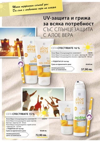 57,90 лв.
69,40 лв.Сума на единичните цени
23078
72,90 лв.
85,80 лв.Сума на единичните цени
23079
UV-защита и грижа
за всяка потребност
СЪС СЛЪНЦЕЗАЩИТА
С АЛОЕ ВЕРА
Моят перфектен слънчев ден:
Да съм с любимите хора на плажа
СЕГА СПЕСТЯВАТЕ 16 %
ПРОМОЦИОНАЛНА
ЦЕНА ЗА КОМПЛЕКТА
СЕГА СПЕСТЯВАТЕ 15 %
ПРОМОЦИОНАЛНА
ЦЕНА ЗА КОМПЛЕКТА
Алое Вера Слънцезащитен комплект I
Алое Вера Слънцезащитен гел-крем с фактор 20 · 100 мл
Алое Вера Слънцезащитен лосион с фактор 30 · 100 мл
+ ПОДАРЪК UV-тестер
Алое Вера Слънцезащитен комплект II
Алое Вера Слънцезащитен крем против
бръчки с фактор 20 · 50 мл
Алое Вера Слънцезащитен спрей active
с фактор 30 · 125 мл
+ ПОДАРЪК UV-тестер
 