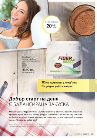 21LR WORLD 05.2017
210 г
80630
54,90 лв.
43,90 лв.
(20,90 лв. за 100 г)
Мюсли-шейкът Figuactiv Vital Crunchy-Cranberry замества едно пълноценно
хранене и допринася за хубава фигура*. FiberBoost3
е с високо съдържание
на фибри от три различни източника и помага да се чувствате добре отвътре
навън. Желаем ви хубав ден!
Добър старт на деня
С БАЛАНСИРАНА ЗАКУСКА
* Заместването на едно от ежедневните хранения в рамките на нискокалорична диета с такъв заместител на хранене
допринася за поддържане на теглото след отслабване.
Моят перфектен слънчев ден:
Да закуся добре и полезно
20 %
СПЕСТЯВАТЕ
FiberBoost3
Напитка с фибри с
естествен подсладител
 