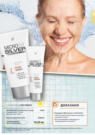 76,50 лв.
82,80 лв.Сума на единичните цени
25004
*	* Антибактериалният крем за лице е тестван от 30 жени и мъже на възраст от 16 до 34 г. в проучване на Dermatest GmbH за
период от 8 седмици през август 2005 г.
Потвърдена ефективност от Dermatest®
• 100% показват висока кожна поносимост
на крема за лице**
• 85% потвърждават намаляване на
замърсяванията по кожата**
ДОКАЗАНО
ПРОМОЦИОНАЛНА
ЦЕНА ЗА КОМПЛЕКТА
С КОМПЛЕКТА СПЕСТЯВАТЕ
MICROSILVER PLUS Комплект за лице
Измиващ крем · 150 мл
Крем за лице · 50 мл
 