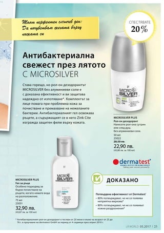 50 мл
25022
28,50 лв.
22,90 лв.
(45,80 лв. за 100 мл)
75 мл
25051
32,90 лв.
(43,87 лв. за 100 мл)
25LR WORLD 05.2017
Става горещо, но рол-он дезодорантът
MICROSILVER без алуминиеви соли е
с доказана ефективност и ви защитава
надеждно от изпотяване*. Комплектът за
лице помага при проблемна кожа за
почистване и премахване на нежеланите
бактерии. Антибактериалният гел освежава
ръцете, а съдържащият се в него Zink Cite
изгражда защитен филм върху кожата.
Антибактериална
свежест през лятото
С MICROSILVER
* Антибактериалният рол-он дезодорант е тестван от 20 жени и мъже на възраст от 25 до
76 г. в проучване на dermatest GmbH за период от 4 седмици през април 2010 г.
Моят перфектен слънчев ден:
Да почувствам жегата върху
кожата си
Потвърдена ефективност от Dermatest®
•	80% потвърждават, че не се появява
неприятна миризма*
•	80% потвърждават, че не се появяват
кожни раздразнения*
ДОКАЗАНО
20 %
СПЕСТЯВАТЕ
MICROSILVER PLUS
Рол-он дезодорант
Нанесете рол-она сутрин
или след душ.
без алуминиеви соли.
MICROSILVER PLUS
Гел за ръце
Особено подходящ за
бързо почистване на
ръцете, когато нямате вода
на разположение.
 