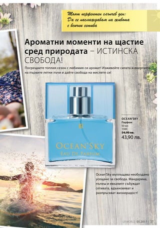 27LR WORLD 05.2017
50 мл
1580
54,90 лв.
43,90 лв.
Ocean’Sky въплъщава необуздано
усещане за свобода. Мандарина,
пъпеш и евкалипт събуждат
сетивата, вдъхновяват и
разпръскват жизнерадост!
Посрещнете топлия сезон с любимия си аромат! Изживейте силата и енергията
на първите летни лъчи и дайте свобода на мислите си!
Ароматни моменти на щастие
сред природата – ИСТИНСКА
СВОБОДА!
Моят перфектен слънчев ден:
Да се наслаждавам на живота
с всички сетива
OCEAN’SKY
Парфюм
 