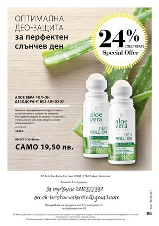 Special Offer
24%
2 x 50 мл
20264
ВМЕСТО 25,80 лв.
САМО 19,50 лв. Код:94700-427
BGЛР Хелт Енд Бюти Систъмс ЕООД си запазва правото за промени на продуктите поради технически или качествени подобрения и не носи
отговорност за евентуални печатни грешки.
Промоционалните предложения в настоящото издание са валидни до изчерпване на наличните количества.
ЛР Хелт Енд Бюти Систъмс ЕООД · 1784 София, България
Вашият LR сътрудник:
Продажбата на продукти на LR се извършва от
сътрудниците на LR.
ОПТИМАЛНА
ДЕО-ЗАЩИТА
за перфектен
слънчев ден
Нежна и същевременно сигурна защита
от изпотяване и неприятна миризма.
Осигурява усещане за свежест. Нанасяйте
сутрин/вечер или след спорт в зоната
под мишниците.
АЛОЕ ВЕРА РОЛ-ОН
ДЕЗОДОРАНТ БЕЗ АЛКОХОЛ
СПЕСТЯВАТЕ
За поръчки: 0886322338
email: hristov.valentin@gmail.com
 