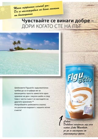 Чувствайте се винаги добре –
ДОРИ КОГАТО СТЕ НА ПЪТ
Съвет:
Добавете натрошен лед към
шейка Latte Macchiato,
за да се насладите на
разхлаждащо фрапе.
Моят перфектен слънчев ден:
Да се наслаждавам на всеки момент
от ваканцията
Шейковете Figuactiv задължително
трябва да са в куфара ви за
ваканцията: просто заместете едно
хранене на ден с вкусен шейк и след
това с чиста съвест се насладете на
другите хранения.**
Изпробвайте шейковете в малко
по-различен вариант с нашите летни
съвети!
 