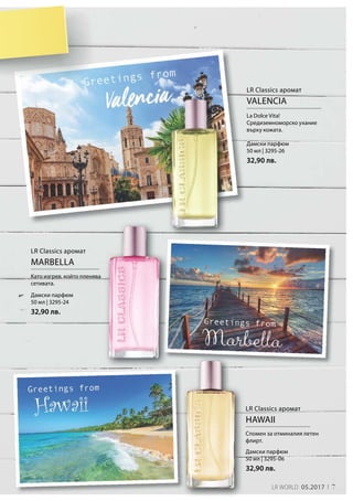 LR Classics аромат
HAWAII
Дамски парфюм
50 мл | 3295-06
32,90 лв.
Спомен за отминалия летен
флирт.
LR Classics аромат
MARBELLA
Дамски парфюм
50 мл | 3295-24
32,90 лв.
Като изгрев, който пленява
сетивата.
LR Classics аромат
VALENCIA
Дамски парфюм
50 мл | 3295-26
32,90 лв.
La Dolce Vita!
Средиземноморско ухание
върху кожата.
7LR WORLD 05.2017
 